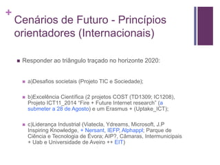 + 
Cenários de Futuro - Princípios 
orientadores (Internacionais) 
 Responder ao triângulo traçado no horizonte 2020: 
 a)Desafios societais (Projeto TIC e Sociedade); 
 b)Excelência Científica (2 projetos COST (TD1309; IC1208), 
Projeto ICT11_2014 “Fire + Future Internet research” (a 
submeter a 28 de Agosto) e um Erasmus + (Uptake_ICT); 
 c)Liderança Industrial (Viatecla, Ydreams, Microsoft, J.P 
Inspiring Knowledge, + Nersant, IEFP, Alphappl; Parque de 
Ciência e Tecnologia de Évora; AIP?, Câmaras, Intermunicipais 
+ Uab e Universidade de Aveiro ++ EIT) 
 