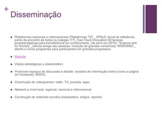 + 
Disseminação 
 Plataformas nacionais e internacionais (Plataformas TIC _ EPALE (local de referência, 
ponto de encontro de todos os colegas; FTI_Fast Track Innovation (Empresas 
empreendedoras para transferência do conhecimento. Vai abrir em 2015); “Science with 
for Society”_ciência amiga das pessoas, inclusão de grandes consórcios; WIDENING _ 
aberto a novos programas para participarem em grandes progressos; 
 Website 
 Visitas estratégicas a stakeholders 
 Promover espaços de discussão e debate: sessões de informação online (como a página 
do Facebook); MOOC; 
 Construção de videogramas: rádio, TV, youtube, apps 
 Network a nível local, regional, nacional e internacional 
 Construção de materiais escritos (newsletters, artigos, reports) 
 
