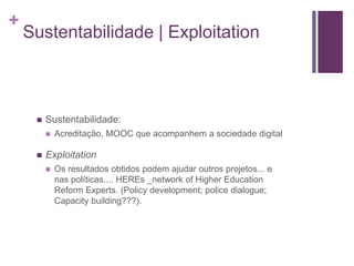 + 
Sustentabilidade | Exploitation 
 Sustentabilidade: 
 Acreditação, MOOC que acompanhem a sociedade digital 
 Exploitation 
 Os resultados obtidos podem ajudar outros projetos... e 
nas políticas.... HEREs _network of Higher Education 
Reform Experts. (Policy development; police dialogue; 
Capacity building???). 
 