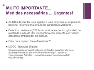 + 
MUITO IMPORTANTE... 
Medidas necessárias ... Urgentes! 
 As UC’s devem ter uma ligação a uma empresa ou organismo 
nacional /internacional (figura de parceiros e Mentores). 
 Desafios... e-learning??? book, atividades, fórum, glossário do 
mestrado e não da UC, videograma com docente convidado; 
estudante embaixador do módulo. 
 Criar para espaço Ibero-Americano? 
 MOOC_literacias Digitais 
Optarmos pela (re)construção de conteúdos para formato de e-learning 
(formação em formato de workshops _ textos e 
videogramas). Adoptar ... se assim o entenderem o modelo 
e.raízes.redes 
 