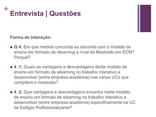+ 
Entrevista | Questões 
Forma de Interação: 
 Q 4: Em que medida concorda ou discorda com o modelo de 
ensino em formato de elearning a nível de Mestrado em ECM? 
Porquê? 
 4 .1: Quais as vantagens e desvantagens deste modelo de 
ensino em formato de elearning no trabalho interativo a 
desenvolver (entre empresa-academia) nas várias UCs que 
compõem o mestrado? 
 4 .2: Que vantagens e desvantagens encontra neste modelo 
de ensino em formato de elearning no trabalho interativo a 
desenvolver (entre empresa-academia) especificamente na UC 
de Estágio Profissionalizante? 
 