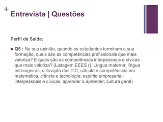 + 
Entrevista | Questões 
Perfil de Saída: 
 Q5 : Na sua opinião, quando os estudantes terminam a sua 
formação, quais são as competências profissionais que mais 
valoriza? E quais são as competências interpessoais e cívicas 
que mais valoriza? (Listagem EEES (). Língua materna; língua 
estrangeiras; utilização das TIC; cálculo e competências em 
matemática, ciência e tecnologia; espírito empresarial; 
interpessoais e cívicas; aprender a aprender; cultura geral) 
 