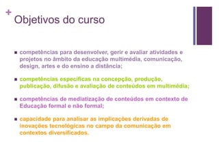 + 
Objetivos do curso 
 competências para desenvolver, gerir e avaliar atividades e 
projetos no âmbito da educação multimédia, comunicação, 
design, artes e do ensino a distância; 
 competências específicas na concepção, produção, 
publicação, difusão e avaliação de conteúdos em multimédia; 
 competências de mediatização de conteúdos em contexto de 
Educação formal e não formal; 
 capacidade para analisar as implicações derivadas de 
inovações tecnológicas no campo da comunicação em 
contextos diversificados. 
 