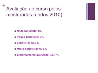 + 
Avaliação ao curso pelos 
mestrandos (dados 2010) 
 Nada Satisfeito: 0% 
 Pouco Satisfeito: 0% 
 Satisfeito: 18,2 % 
 Muito Satisfeito: 45,5 % 
 Extremamente Satisfeito: 36,4 % 
 