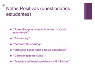 + 
Notas Positivas (questionários 
estudantes) 
 “Aprendizagens, conhecimentos, troca de 
experiência”; 
 “E-Learning”; 
 “Formato B-Learning”; 
 “Interesse despertado para os conteúdos;” 
 “Coordenação do curso”; 
 “O apoio cedido pela professora M.ª Barbas”; 
 