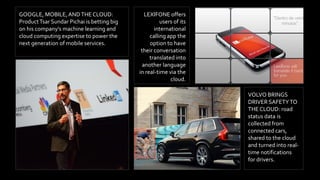 LEXIFONE offers
users of its
international
calling app the
option to have
their conversation
translated into
another language
in real-time via the
cloud.
VOLVO BRINGS
DRIVER SAFETYTO
THE CLOUD: road
status data is
collected from
connected cars,
shared to the cloud
and turned into real-
time notifications
for drivers.
GOOGLE, MOBILE,ANDTHE CLOUD:
ProductTsar Sundar Pichai is betting big
on his company’s machine learning and
cloud computing expertise to power the
next generation of mobile services.
 