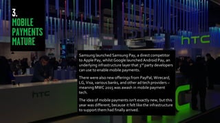 Samsung launched Samsung Pay, a direct competitor
to Apple Pay, whilst Google launched Android Pay, an
underlying infrastructure layer that 3rd party developers
can use to enable mobile payments.
There were also new offerings from PayPal, Wirecard,
LG, Visa, various banks, and other ad tech providers –
meaning MWC 2015 was awash in mobile payment
tech.
The idea of mobile payments isn’t exactly new, but this
year was different, because it felt like the infrastructure
to support them had finally arrived.
 