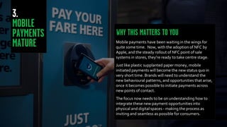 Mobile payments have been waiting in the wings for
quite some time. Now, with the adoption of NFC by
Apple, and the steady rollout of NFC point of sale
systems in stores, they’re ready to take centre stage.
Just like plastic supplanted paper money, mobile
initiated payments will become the new status quo in
very short time. Brands will need to understand the
new behavioural patterns, and opportunities that arise,
once it becomes possible to initiate payments across
new points of contact.
The focus now needs to be on understanding how to
integrate these new payment opportunities into
physical and digital spaces - making the process as
inviting and seamless as possible for consumers.
 