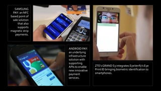 SAMSUNG
PAY: an NFC
based point of
sale solution
that also
supports
magnetic strip
payments.
ZTE’s GRAND S3 integrates EyeVerify’s Eye
Print ID bringing biometric identification to
smartphones.
ANDROID PAY:
an underlying
infrastructure
solution with
supporting
APIs to enable
new innovative
payment
services.
 