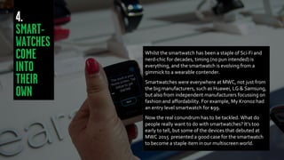 Whilst the smartwatch has been a staple of Sci-Fi and
nerd-chic for decades, timing (no pun intended) is
everything, and the smartwatch is evolving from a
gimmick to a wearable contender.
Smartwatches were everywhere at MWC, not just from
the big manufacturers, such as Huawei, LG & Samsung,
but also from independent manufacturers focussing on
fashion and affordability. For example, My Kronoz had
an entry level smartwatch for $99.
Now the real conundrum has to be tackled. What do
people really want to do with smartwatches? It’s too
early to tell, but some of the devices that debuted at
MWC 2015 presented a good case for the smartwatch
to become a staple item in our multiscreen world.
 