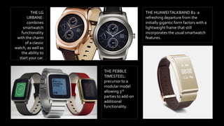 THE LG
URBANE:
combines
smartwatch
functionality
with the charm
of a classic
watch, as well as
the ability to
start your car.
THE PEBBLE
TIMESTEEL:
precursor to a
modular model
allowing 3rd
parties to add-on
additional
functionality.
THE HUAWEITALKBAND B2: a
refreshing departure from the
initially gigantic form factors with a
lightweight frame that still
incorporates the usual smartwatch
features.
 