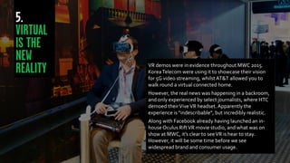 VR demos were in evidence throughout MWC 2015.
KoreaTelecom were using it to showcase their vision
for 5G video streaming, whilst AT&T allowed you to
walk round a virtual connected home.
However, the real news was happening in a backroom,
and only experienced by select journalists, where HTC
demoed theirViveVR headset. Apparently the
experience is “indescribable”, but incredibly realistic.
Along with Facebook already having launched an in-
house Oculus RiftVR movie studio, and what was on
show at MWC, it’s clear to seeVR is hear to stay.
However, it will be some time before we see
widespread brand and consumer usage.
 