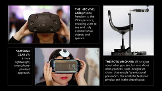 THE HTCVIVE:
adds physical
freedom to the
VR experience,
enabling users to
see and truly
explore virtual
objects and
spaces.
SAMSUNG
GEARVR:
a more
lightweight,
smartphone-
powered
approach.
THE ROTOVR CHAIR: VR isn’t just
about what you see, but also about
what you feel. Roto designsVR
chairs that enable "gravitational
presence” - the ability to feel your
physical self in the virtual space.
 