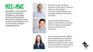 Richard Firminger,VPYahoo,
opened our event with an inspiring
session on the changes in
consumer mobile behaviour, the
emerging trends and how brands
can adapt.
Jonathan Milne, GM of Celtra,
spoke on what brands can achieve
with rich media and what global
trends are driving brand
advertising.
MEC@MWC, OUR CURATED
THOUGHT LEADERSHIP
EXPERIENCE, FEATURED
EXPERTS FROMACROSS
INDUSTRIES, SHARINGTHEIR
VIEWSOF HOW MOBILITY SITS
ATTHE HEART OF BRAND
COMMUNICATION.
Sarah Personette, Head of Global
Business Marketing at Facebook,
explored the evolving consumer
behaviours of mobile users, as well
as how Facebook is connecting the
next 1bn users to the Internet.
 