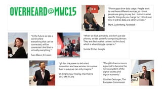 "The 5G infrastructure is
expected to become the
nervous system of the
digital society and
digital economy.”
Günther Oettinger,The
European Commission
“These apps drive data usage. People want
to use these different services, so I think
people are going to pay, but I think it is what
specific things do you charge for? I think over
time it will be data and other services."
Mark Zuckerberg, Facebook
“When we look at mobile, we don't just see
phones, we see powerful computing devices.
They are devices that connect to the cloud,
which is where Google comes in.”
Sundar Pichai, Google
"5G has the power to kick start
innovation and new services to improve
lives in ways we can only imagine."
Dr. Chang-Gyu Hwang, chairman &
CEO of KTCorp
“In the future we see a
world where
everything that can be
connected, will be
connected.And that is
virtually everything.”
Sara Mazur, Ericsson
 