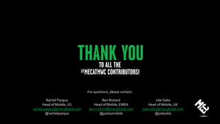 Rachel Pasqua
Head of Mobile, US
rachel.pasqua@mecglobal.com
@rachelpasqua
Ben Rickard
Head of Mobile, EMEA
ben.rickard@mecglobal.com
@justsomobile
Jide Sobo
Head of Mobile, UK
jide.sobo@mecglobal.com
@jidesobo
For questions, please contact:
 