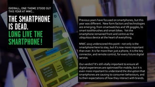 Previous years have focused on smartphones, but this
year was different. New form factors and technologies
are emerging; from smartwatches and VR goggles, to
smart toothbrushes and smart bikes. Yet the
smartphone remained front and centre as the
ubiquitous device at the heart of everything.
MWC 2015 underscored this point - not only is the
smartphone here to stay, but it’s now more important
than ever. It is far more than just a phone, it is the key
connector, and remote control, for every future digital
service.
Our verdict? It’s still vitally important to ensure all
digital experiences are optimised for mobile, but it is
even more important to understand the disruption that
smartphones are causing to consumer behaviours, and
to their expectations of how they interact with brands.
OVERALL, ONE THEME STOOD OUT
THIS YEAR AT MWC…
 