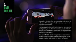 Wearables. Sensors. The Connected Car and Home. All
of these hold infinite promise to make our lives more
enjoyable and efficient.
The hardware is more or less here, but the connectivity
is still patchy, as are the standards and protocols that
will link your smartwatch, home, and car together into
one holistic ecosystem.
This year’s Mobile World Congress saw a focus on the
issue of connectivity and egalitarian worldwide access
to data - the key to bringing the future to fruition.
 