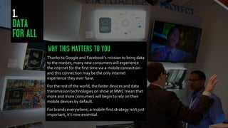 Thanks to Google and Facebook’s mission to bring data
to the masses, many new consumers will experience
the internet for the first time via a mobile connection -
and this connection may be the only internet
experience they ever have.
For the rest of the world, the faster devices and data
transmission technologies on show at MWC mean that
more and more consumers will begin to rely on their
mobile devices by default.
For brands everywhere, a mobile-first strategy isn’t just
important, it’s now essential.
 