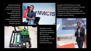 Mark Zuckerberg
delivered a keynote,
in which he discussed
Internet.org,
Facebook’s plan to
bring Internet
connectivity to
underserved areas, in
partnership with
wireless carriers
Broadcom’s new
chipset promises to
deliver the speediest
Wi-Fi to your
smartphone and
turn your device into
a hub for the
Internet ofThings
Google’s SVP of Product, Sundar
Pichai, revealed plans to launch its own
MVNO (MobileVirtual Network
Operator) in the United States, with
the goal of shaking up innovation in the
wireless carrier industry
 