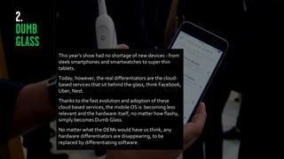 This year’s show had no shortage of new devices - from
sleek smartphones and smartwatches to super thin
tablets.
Today, however, the real differentiators are the cloud-
based services that sit behind the glass, think Facebook,
Uber, Nest.
Thanks to the fast evolution and adoption of these
cloud based services, the mobile OS is becoming less
relevant and the hardware itself, no matter how flashy,
simply becomes Dumb Glass.
No matter what the OEMs would have us think, any
hardware differentiators are disappearing, to be
replaced by differentiating software.
 