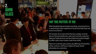 With handsets becoming less exciting, consumer focus
is switching to their experience of services that they use
across any device
For brands, this means that the focus today must be
less on the actual devices, and more on how customer
data and web services can be linked and supercharged
to offer users cross-screen, real-time utility.
Remove customer pain points, by offering a frictionless
utility, and you will have a legion of loyal, brand
advocates as customers.
 