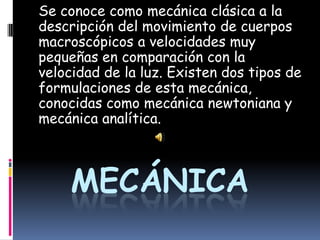 Se conoce como mecánica clásica a la descripción del movimiento de cuerpos macroscópicos a velocidades muy pequeñas en comparación con la velocidad de la luz. Existen dos tipos de formulaciones de esta mecánica, conocidas como mecánica newtoniana y mecánica analítica.   Mecánica 