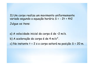 3) Um corpo realiza um movimento uniformemente
variado segundo a equação horária S = - 2t + 4t2
Julgue os itens:


a) A velocidade inicial do corpo é de –2 m/s.
b) A aceleração do corpo é de 4 m/s².
c) No instante t = 2 s o corpo estará na posição S = 20 m.
 