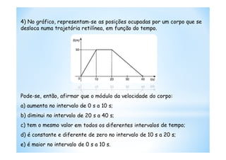 4) No gráfico, representam-se as posições ocupadas por um corpo que se
desloca numa trajetória retilínea, em função do tempo.




Pode-se, então, afirmar que o módulo da velocidade do corpo:
a) aumenta no intervalo de 0 s a 10 s;
b) diminui no intervalo de 20 s a 40 s;
c) tem o mesmo valor em todos os diferentes intervalos de tempo;
d) é constante e diferente de zero no intervalo de 10 s a 20 s;
e) é maior no intervalo de 0 s a 10 s.
 