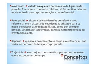 Movimento  estado em que um corpo muda de lugar ou de
 posição. É sempre um conceito relativo, só faz sentido falar em
 movimento de um corpo em relação a um referencial.


Referencial  sistema de coordenadas de referência ou
 referencial é um sistema de coordenadas utilizado para se
 medir e registrar as grandezas físicas, como por exemplo
 posição, velocidade, aceleração, campos eletromagnéticos ou
 gravitacionais etc.


Repouso  quando a posição entre o corpo e o referencial   não
 variar no decorrer do tempo, corpo parado.


Trajetória  é o conjunto de sucessivos pontos que um móvel
 ocupa no decorrer do tempo.
                                          *
 