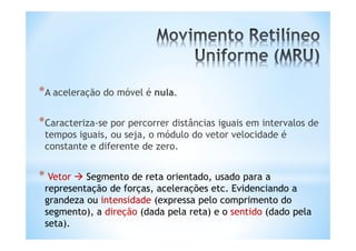 *A aceleração do móvel é nula.

*Caracteriza-se por percorrer distâncias iguais em intervalos de
 tempos iguais, ou seja, o módulo do vetor velocidade é
 constante e diferente de zero.


* Vetor  Segmento de reta orientado, usado para a
 representação de forças, acelerações etc. Evidenciando a
 grandeza ou intensidade (expressa pelo comprimento do
 segmento), a direção (dada pela reta) e o sentido (dado pela
 seta).
 