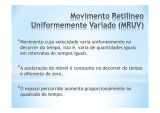 *Movimento cuja velocidade varia uniformemente no
 decorrer do tempo, isto é, varia de quantidades iguais
 em intervalos de tempos iguais.


*A aceleração do móvel é constante no decorrer do tempo
 e diferente de zero.


*O espaço percorrido aumenta proporcionalmente ao
 quadrado do tempo.
 