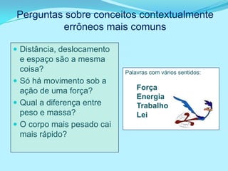 Perguntas sobre conceitos contextualmente
         errôneos mais comuns

 Distância, deslocamento
  e espaço são a mesma
  coisa?                    Palavras com vários sentidos:
 Só há movimento sob a
  ação de uma força?            Força
                                Energia
 Qual a diferença entre        Trabalho
  peso e massa?                 Lei
 O corpo mais pesado cai
  mais rápido?
 