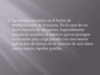    La ventaja mecánica es el factor de
    multiplicación de la fuerza. En el caso de un
    buen número de máquinas, especialmente
    máquinas simples, el objetivo que se persigue
    es levantar una carga pesada con una menor
    aplicación de fuerza no el ejercicio de una labor
    con la mayor rápidez posible.
 
