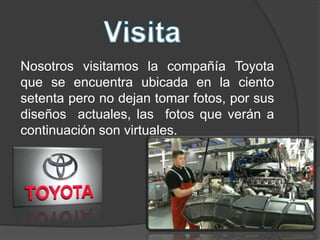 Nosotros visitamos la compañía Toyota
que se encuentra ubicada en la ciento
setenta pero no dejan tomar fotos, por sus
diseños actuales, las fotos que verán a
continuación son virtuales.

 