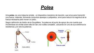Polea
Una polea, es una máquina simple, un dispositivo mecánico de tracción, que sirve para transmitir
una fuerza. Además, formando conjuntos aparejos o polipastos, sirve para reducir la magnitud de la
fuerza necesaria para mover un peso.
Según definición de Hatón de la Goupillière, “la polea es el punto de apoyo de una cuerda que
moviéndose se arrolla sobre ella sin dar una vuelta completa”, actuando en uno de sus extremos la
resistencia y en otro la potencia.

 