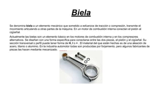 Biela
Se denomina biela a un elemento mecánico que sometido a esfuerzos de tracción o compresión, transmite el
movimiento articulando a otras partes de la máquina. En un motor de combustión interna conectan el pistón al
cigüeñal.
Actualmente las bielas son un elemento básico en los motores de combustión interna y en los compresores
alternativos. Se diseñan con una forma específica para conectarse entre las dos piezas, el pistón y el cigüeñal. Su
sección transversal o perfil puede tener forma de H, I o + . El material del que están hechas es de una aleación de
acero, titanio o aluminio. En la industria automotor todas son producidas por forjamiento, pero algunos fabricantes de
piezas las hacen mediante mecanizado.

 