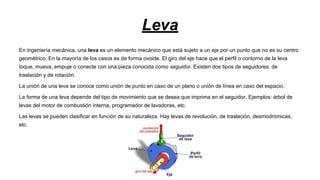 Leva
En ingeniería mecánica, una leva es un elemento mecánico que está sujeto a un eje por un punto que no es su centro
geométrico. En la mayoría de los casos es de forma ovoide. El giro del eje hace que el perfil o contorno de la leva
toque, mueva, empuje o conecte con una pieza conocida como seguidor. Existen dos tipos de seguidores: de
traslación y de rotación.
La unión de una leva se conoce como unión de punto en caso de un plano o unión de línea en caso del espacio.
La forma de una leva depende del tipo de movimiento que se desea que imprima en el seguidor. Ejemplos: árbol de
levas del motor de combustión interna, programador de lavadoras, etc.
Las levas se pueden clasificar en función de su naturaleza. Hay levas de revolución, de traslación, desmodrómicas,
etc.

 
