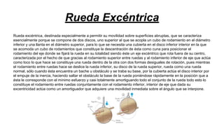 Rueda Excéntrica
Rueda excéntrica, destinada especialmente a permitir su movilidad sobre superficies abruptas, que se caracteriza
esencialmente porque se compone de dos discos, uno superior al que se acopla un cubo de rodamiento en el diámetro
inferior y una llanta en el diámetro superior, para lo que se necesita una cubierta en el disco inferior interior en la que
se acomoda un cubo de rodamientos que constituye la descentración de ésta como cuna para posicionar el
rodamiento del eje donde se fijará la rueda en su totalidad siendo éste un eje excéntrico que rota fuera de su centro,
caracterizada por el hecho de que gracias al rodamiento superior entre ruedas y al rodamiento inferior de eje que actúa
como loco lo que hace se constituye una rueda dentro de la otra con dos formas desiguales de rotación, pues mientras
el rodamiento entre ruedas hace se deslice la rueda inferior, su disco de la rueda superior, rueda como una rueda
normal, sólo cuando ésta encuentra un bache u obstáculo y se traba su base, por la cubierta actúa el disco interior por
el empuje de la inercia, haciendo saltar el obstáculo la base de la rueda poniéndose rápidamente en la posición que a
ésta le corresponde con el mínimo esfuerzo y casi totalmente amortiguando todo el conjunto de la rueda todo esto lo
constituye el rodamiento entre ruedas conjuntamente con el rodamiento inferior, interior de eje que dada su
excentricidad actúa como un amortiguador que adquiere una movilidad inmediata sobre el ángulo que se interpone.

 
