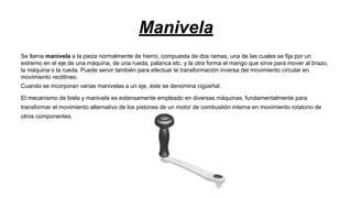 Manivela
Se llama manivela a la pieza normalmente de hierro, compuesta de dos ramas, una de las cuales se fija por un
extremo en el eje de una máquina, de una rueda, palanca etc. y la otra forma el mango que sirve para mover al brazo,
la máquina o la rueda. Puede servir también para efectuar la transformación inversa del movimiento circular en
movimiento rectilíneo.
Cuando se incorporan varias manivelas a un eje, éste se denomina cigüeñal.
El mecanismo de biela y manivela es extensamente empleado en diversas máquinas, fundamentalmente para
transformar el movimiento alternativo de los pistones de un motor de combustión interna en movimiento rotatorio de
otros componentes.

 