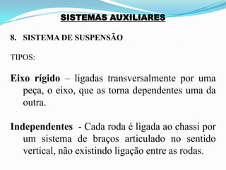 SISTEMAS AUXILIARES
8. SISTEMA DE SUSPENSÃO
TIPOS:
Eixo rígido – ligadas transversalmente por uma
peça, o eixo, que as torna dependentes uma da
outra.
Independentes - Cada roda é ligada ao chassi por
um sistema de braços articulado no sentido
vertical, não existindo ligação entre as rodas.
 