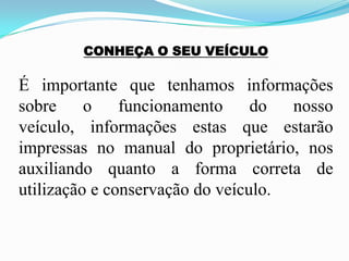 CONHEÇA O SEU VEÍCULO
É importante que tenhamos informações
sobre o funcionamento do nosso
veículo, informações estas que estarão
impressas no manual do proprietário, nos
auxiliando quanto a forma correta de
utilização e conservação do veículo.
 