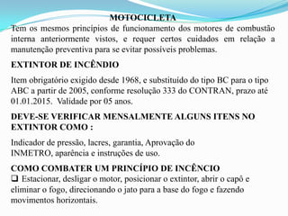 MOTOCICLETA
Tem os mesmos princípios de funcionamento dos motores de combustão
interna anteriormente vistos, e requer certos cuidados em relação a
manutenção preventiva para se evitar possíveis problemas.
EXTINTOR DE INCÊNDIO
Item obrigatório exigido desde 1968, e substituído do tipo BC para o tipo
ABC a partir de 2005, conforme resolução 333 do CONTRAN, prazo até
01.01.2015. Validade por 05 anos.
DEVE-SE VERIFICAR MENSALMENTE ALGUNS ITENS NO
EXTINTOR COMO :
Indicador de pressão, lacres, garantia, Aprovação do
INMETRO, aparência e instruções de uso.
COMO COMBATER UM PRINCÍPIO DE INCÊNCIO
 Estacionar, desligar o motor, posicionar o extintor, abrir o capô e
eliminar o fogo, direcionando o jato para a base do fogo e fazendo
movimentos horizontais.
 