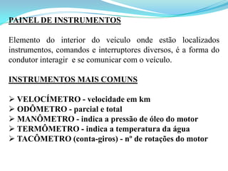 PAINEL DE INSTRUMENTOS
Elemento do interior do veículo onde estão localizados
instrumentos, comandos e interruptores diversos, é a forma do
condutor interagir e se comunicar com o veículo.
INSTRUMENTOS MAIS COMUNS
 VELOCÍMETRO - velocidade em km
 ODÔMETRO - parcial e total
 MANÔMETRO - indica a pressão de óleo do motor
 TERMÔMETRO - indica a temperatura da água
 TACÔMETRO (conta-giros) - nº de rotações do motor
 