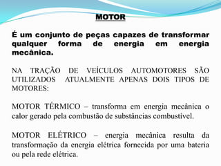 MOTOR
É um conjunto de peças capazes de transformar
qualquer forma de energia em energia
mecânica.
NA TRAÇÃO DE VEÍCULOS AUTOMOTORES SÃO
UTILIZADOS ATUALMENTE APENAS DOIS TIPOS DE
MOTORES:
MOTOR TÉRMICO – transforma em energia mecânica o
calor gerado pela combustão de substâncias combustível.
MOTOR ELÉTRICO – energia mecânica resulta da
transformação da energia elétrica fornecida por uma bateria
ou pela rede elétrica.
 