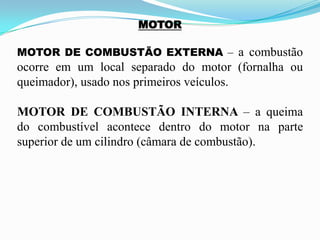 MOTOR
MOTOR DE COMBUSTÃO EXTERNA – a combustão
ocorre em um local separado do motor (fornalha ou
queimador), usado nos primeiros veículos.
MOTOR DE COMBUSTÃO INTERNA – a queima
do combustível acontece dentro do motor na parte
superior de um cilindro (câmara de combustão).
 