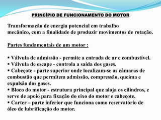 PRINCÍPIO DE FUNCIONAMENTO DO MOTOR
Transformação de energia potencial em trabalho
mecânico, com a finalidade de produzir movimentos de rotação.
Partes fundamentais de um motor :
 Válvula de admissão - permite a entrada de ar e combustível.
 Válvula de escape - controla a saída dos gases.
 Cabeçote - parte superior onde localizam-se as câmaras de
combustão que permitem admissão, compressão, queima e
expulsão dos gases.
 Bloco do motor - estrutura principal que aloja os cilindros, e
serve de apoio para fixação do eixo do motor e cabeçote.
 Carter – parte inferior que funciona como reservatório de
óleo de lubrificação do motor.
 