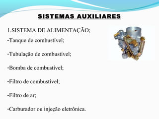 SISTEMAS AUXILIARES
1.SISTEMA DE ALIMENTAÇÃO;
-Tanque de combustível;
-Tubulação de combustível;
-Bomba de combustível;
-Filtro de combustível;
-Filtro de ar;
-Carburador ou injeção eletrônica.
 