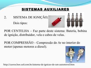 SISTEMAS AUXILIARES
2. SISTEMA DE IGNIÇÃO;
Dois tipos:
POR CENTELHA – Faz parte deste sistema: Bateria, bobina
de ignição, distribuidor, vela e cabos de velas.
POR COMPRESSÃO – Compressão do Ar no interior do
motor (apenas motores a diesel).
http://carros.hsw.uol.com.br/sistema-de-ignicao-de-um-automovel.htm
 
