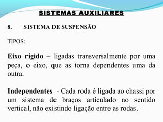 SISTEMAS AUXILIARES
8. SISTEMA DE SUSPENSÃO
TIPOS:
Eixo rígido – ligadas transversalmente por uma
peça, o eixo, que as torna dependentes uma da
outra.
Independentes - Cada roda é ligada ao chassi por
um sistema de braços articulado no sentido
vertical, não existindo ligação entre as rodas.
 